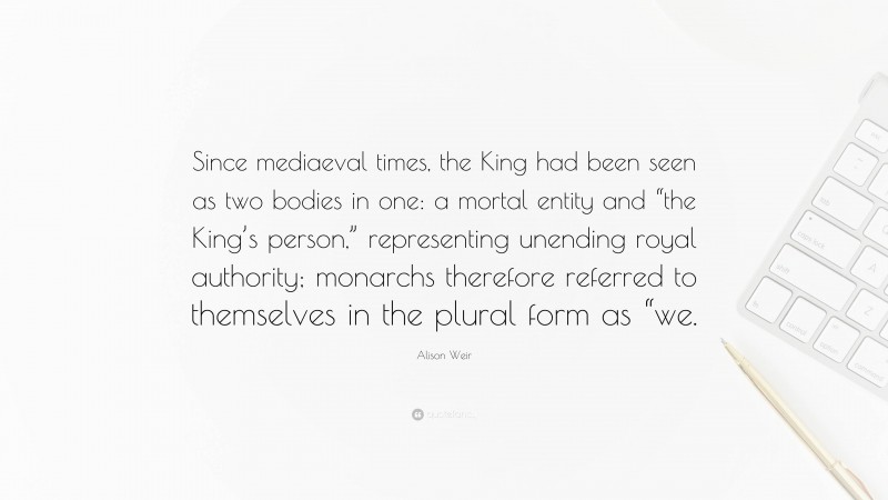 Alison Weir Quote: “Since mediaeval times, the King had been seen as two bodies in one: a mortal entity and “the King’s person,” representing unending royal authority; monarchs therefore referred to themselves in the plural form as “we.”
