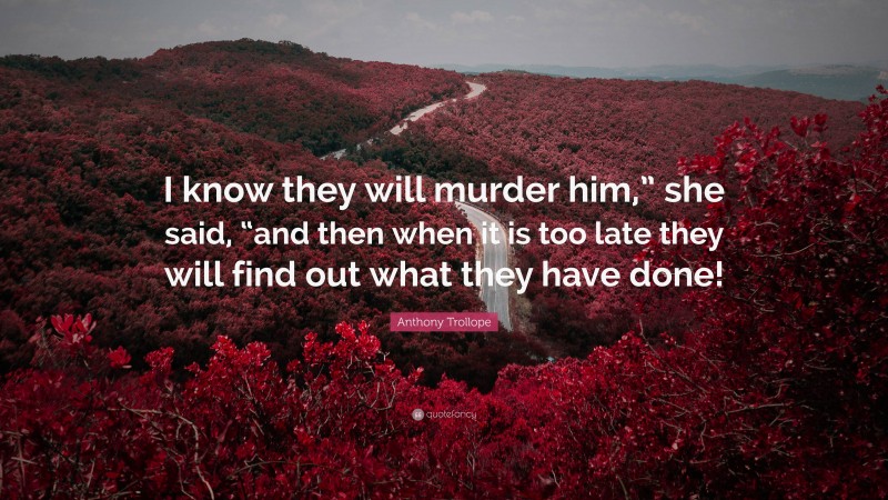 Anthony Trollope Quote: “I know they will murder him,” she said, “and then when it is too late they will find out what they have done!”