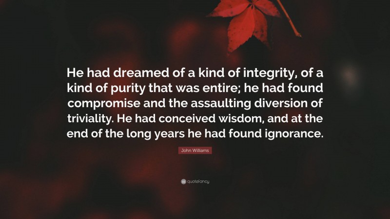 John Williams Quote: “He had dreamed of a kind of integrity, of a kind of purity that was entire; he had found compromise and the assaulting diversion of triviality. He had conceived wisdom, and at the end of the long years he had found ignorance.”