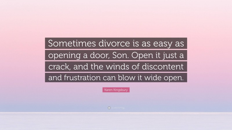 Karen Kingsbury Quote: “Sometimes divorce is as easy as opening a door, Son. Open it just a crack, and the winds of discontent and frustration can blow it wide open.”