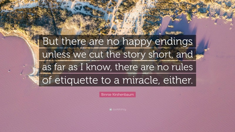 Binnie Kirshenbaum Quote: “But there are no happy endings unless we cut the story short, and as far as I know, there are no rules of etiquette to a miracle, either.”