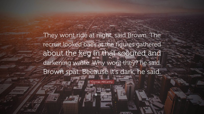 Cormac McCarthy Quote: “They wont ride at night, said Brown. The recruit looked back at the figures gathered about the keg in that scoured and darkening waste. Why wont they? he said. Brown spat. Because it’s dark, he said.”