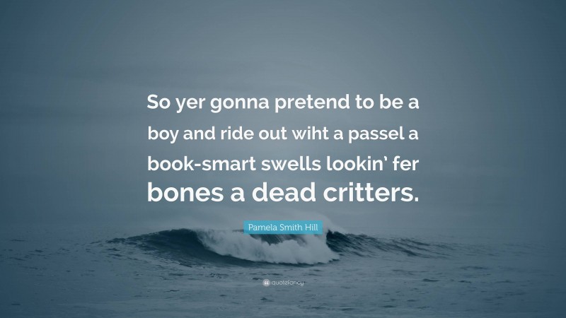 Pamela Smith Hill Quote: “So yer gonna pretend to be a boy and ride out wiht a passel a book-smart swells lookin’ fer bones a dead critters.”