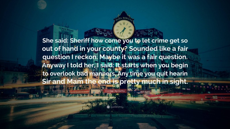 Cormac McCarthy Quote: “She said: Sheriff how come you to let crime get so out of hand in your county? Sounded like a fair question I reckon. Maybe it was a fair question. Anyway I told her, I said: It starts when you begin to overlook bad manners. Any time you quit hearin Sir and Mam the end is pretty much in sight.”