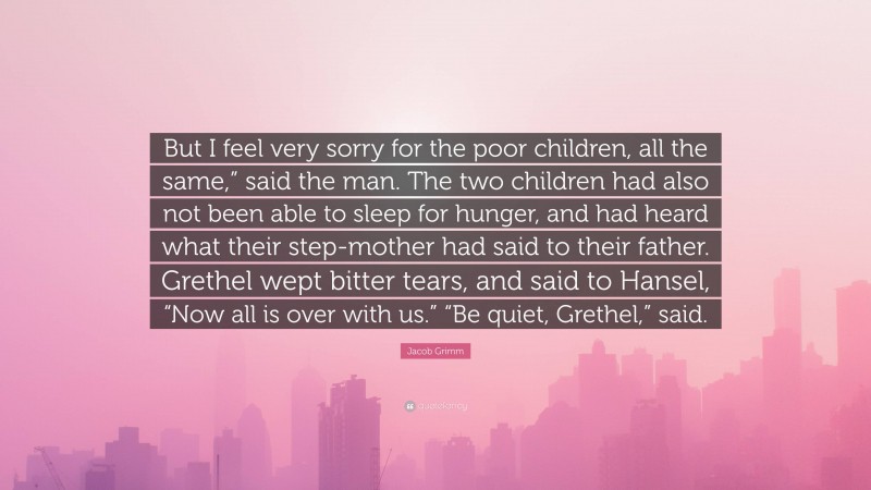 Jacob Grimm Quote: “But I feel very sorry for the poor children, all the same,” said the man. The two children had also not been able to sleep for hunger, and had heard what their step-mother had said to their father. Grethel wept bitter tears, and said to Hansel, “Now all is over with us.” “Be quiet, Grethel,” said.”