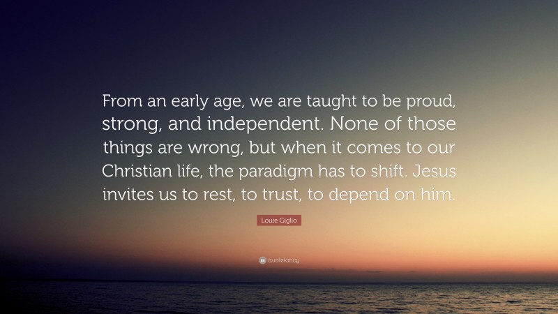 Louie Giglio Quote: “From an early age, we are taught to be proud, strong, and independent. None of those things are wrong, but when it comes to our Christian life, the paradigm has to shift. Jesus invites us to rest, to trust, to depend on him.”