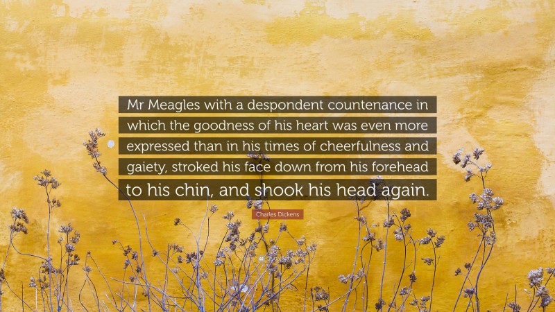 Charles Dickens Quote: “Mr Meagles with a despondent countenance in which the goodness of his heart was even more expressed than in his times of cheerfulness and gaiety, stroked his face down from his forehead to his chin, and shook his head again.”