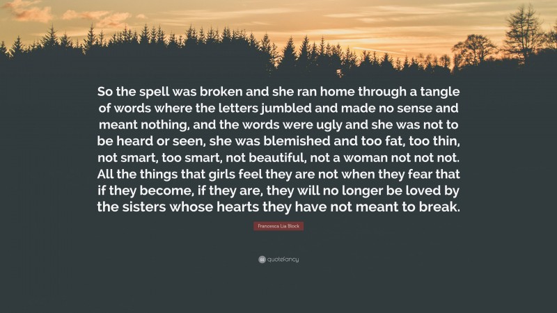 Francesca Lia Block Quote: “So the spell was broken and she ran home through a tangle of words where the letters jumbled and made no sense and meant nothing, and the words were ugly and she was not to be heard or seen, she was blemished and too fat, too thin, not smart, too smart, not beautiful, not a woman not not not. All the things that girls feel they are not when they fear that if they become, if they are, they will no longer be loved by the sisters whose hearts they have not meant to break.”