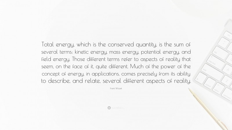 Frank Wilczek Quote: “Total energy, which is the conserved quantity, is the sum of several terms: kinetic energy, mass energy, potential energy, and field energy. Those different terms refer to aspects of reality that seem, on the face of it, quite different. Much of the power of the concept of energy, in applications, comes precisely from its ability to describe, and relate, several different aspects of reality.”