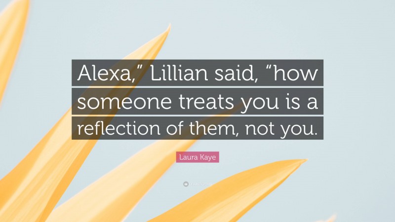Laura Kaye Quote: “Alexa,” Lillian said, “how someone treats you is a reflection of them, not you.”