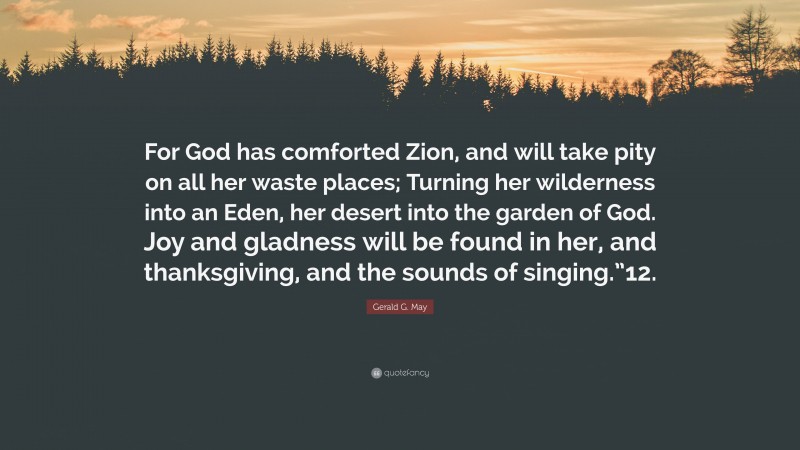 Gerald G. May Quote: “For God has comforted Zion, and will take pity on all her waste places; Turning her wilderness into an Eden, her desert into the garden of God. Joy and gladness will be found in her, and thanksgiving, and the sounds of singing.”12.”