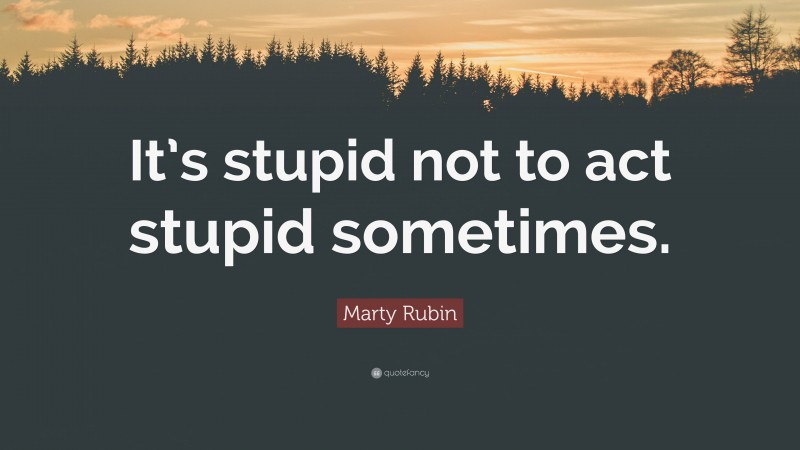 Marty Rubin Quote: “It’s stupid not to act stupid sometimes.”