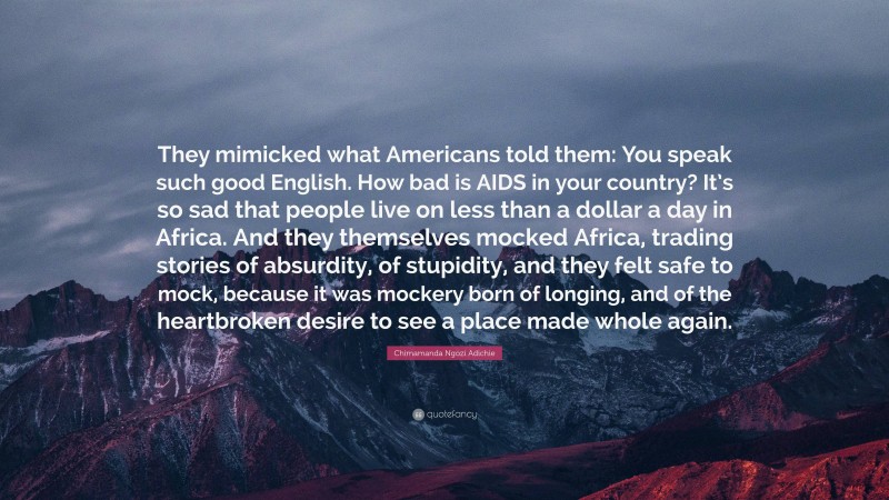 Chimamanda Ngozi Adichie Quote: “They mimicked what Americans told them: You speak such good English. How bad is AIDS in your country? It’s so sad that people live on less than a dollar a day in Africa. And they themselves mocked Africa, trading stories of absurdity, of stupidity, and they felt safe to mock, because it was mockery born of longing, and of the heartbroken desire to see a place made whole again.”