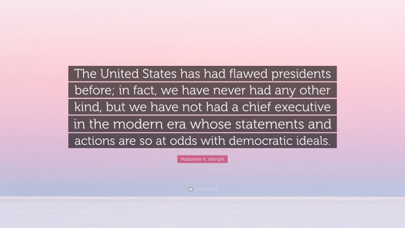 Madeleine K. Albright Quote: “The United States has had flawed presidents before; in fact, we have never had any other kind, but we have not had a chief executive in the modern era whose statements and actions are so at odds with democratic ideals.”