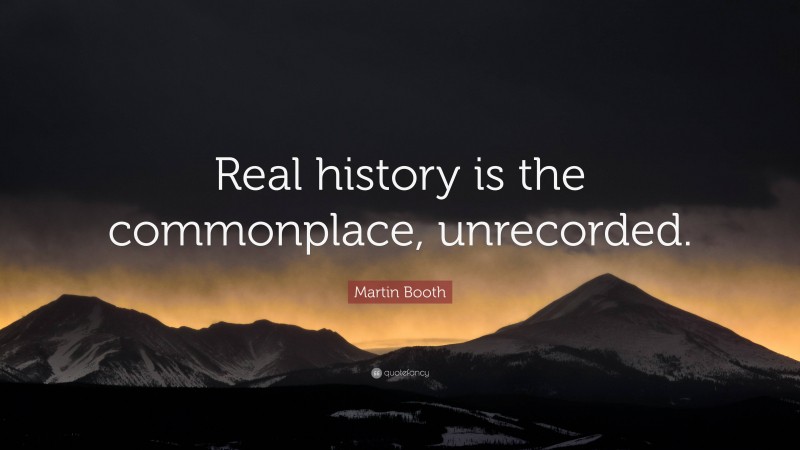 Martin Booth Quote: “Real history is the commonplace, unrecorded.”