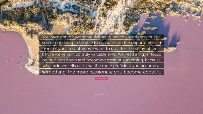 Austin Netzley Quote: “You have got to have some skill set to match your desires or else you’re not going to be able to capitalize on the opportunities in front of you. Too often we want to go after the shiny objects before we’ve built up truly valuable skills. We need a bigger focus on buckling down and becoming great at something, because what science tells us is that the more proficient you become at something, the more passionate you become about it.”