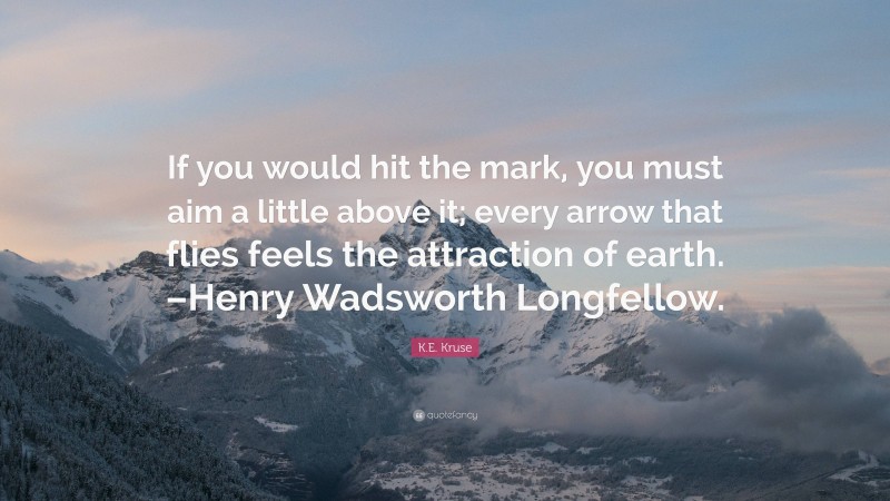 K.E. Kruse Quote: “If you would hit the mark, you must aim a little above it; every arrow that flies feels the attraction of earth. –Henry Wadsworth Longfellow.”