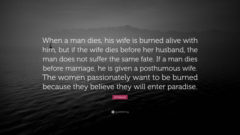 Al Masudi Quote: “When a man dies, his wife is burned alive with him, but if the wife dies before her husband, the man does not suffer the same fate. If a man dies before marriage, he is given a posthumous wife. The women passionately want to be burned because they believe they will enter paradise.”