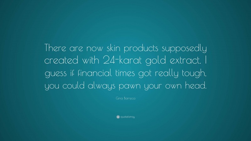 Gina Barreca Quote: “There are now skin products supposedly created with 24-karat gold extract. I guess if financial times got really tough, you could always pawn your own head.”