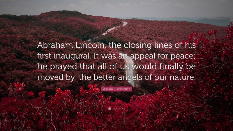 William R. Forstchen Quote: “Abraham Lincoln, the closing lines of his first inaugural. It was an appeal for peace; he prayed that all of us would finally be moved by ’the better angels of our nature.”