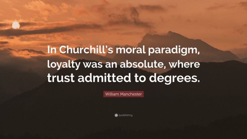 William Manchester Quote: “In Churchill’s moral paradigm, loyalty was an absolute, where trust admitted to degrees.”