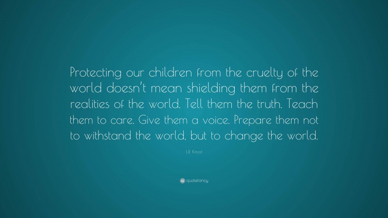 L.R. Knost Quote: “Protecting our children from the cruelty of the world doesn’t mean shielding them from the realities of the world. Tell them the truth. Teach them to care. Give them a voice. Prepare them not to withstand the world, but to change the world.”