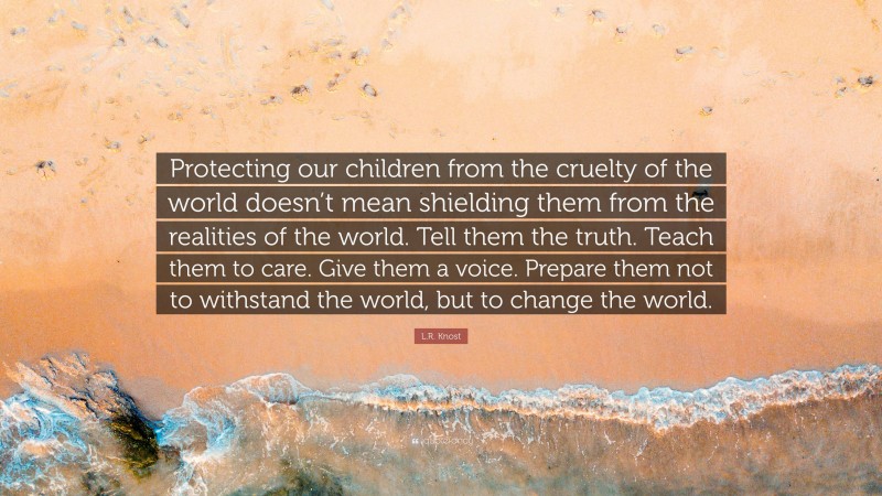 L.R. Knost Quote: “Protecting our children from the cruelty of the world doesn’t mean shielding them from the realities of the world. Tell them the truth. Teach them to care. Give them a voice. Prepare them not to withstand the world, but to change the world.”