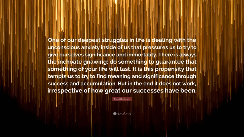 Ronald Rolheiser Quote: “One of our deepest struggles in life is dealing with the unconscious anxiety inside of us that pressures us to try to give ourselves significance and immortality. There is always the inchoate gnawing: do something to guarantee that something of your life will last. It is this propensity that tempts us to try to find meaning and significance through success and accumulation. But in the end it does not work, irrespective of how great our successes have been.”