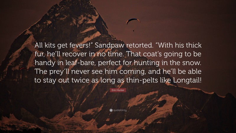 Erin Hunter Quote: “All kits get fevers!” Sandpaw retorted. “With his thick fur, he’ll recover in no time. That coat’s going to be handy in leaf-bare, perfect for hunting in the snow. The prey’ll never see him coming, and he’ll be able to stay out twice as long as thin-pelts like Longtail!”