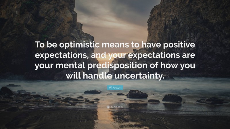 W. Anton Quote: “To be optimistic means to have positive expectations, and your expectations are your mental predisposition of how you will handle uncertainty.”