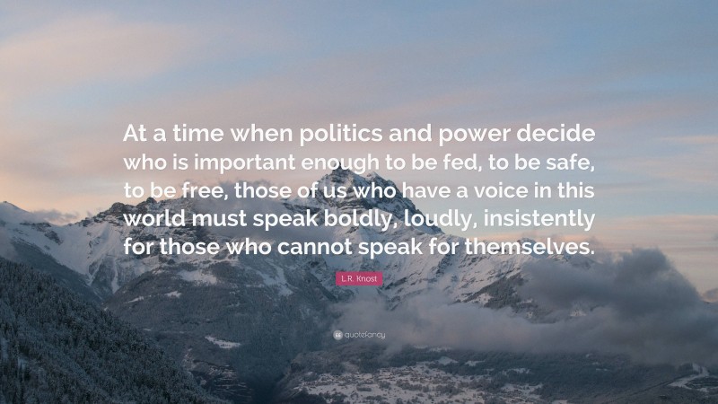 L.R. Knost Quote: “At a time when politics and power decide who is important enough to be fed, to be safe, to be free, those of us who have a voice in this world must speak boldly, loudly, insistently for those who cannot speak for themselves.”