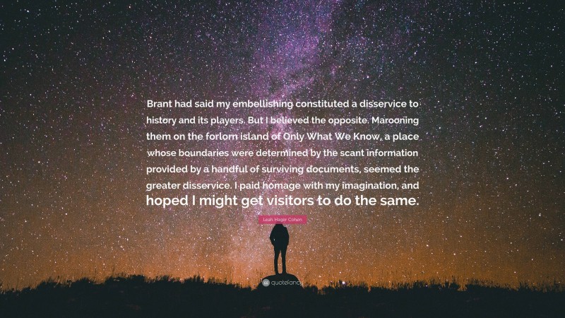 Leah Hager Cohen Quote: “Brant had said my embellishing constituted a disservice to history and its players. But I believed the opposite. Marooning them on the forlorn island of Only What We Know, a place whose boundaries were determined by the scant information provided by a handful of surviving documents, seemed the greater disservice. I paid homage with my imagination, and hoped I might get visitors to do the same.”