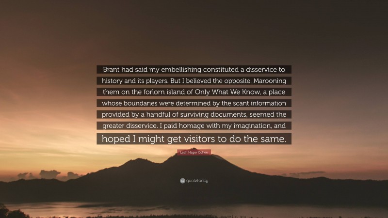 Leah Hager Cohen Quote: “Brant had said my embellishing constituted a disservice to history and its players. But I believed the opposite. Marooning them on the forlorn island of Only What We Know, a place whose boundaries were determined by the scant information provided by a handful of surviving documents, seemed the greater disservice. I paid homage with my imagination, and hoped I might get visitors to do the same.”