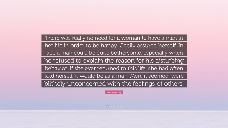 Kate Kingsbury Quote: “There was really no need for a woman to have a man in her life in order to be happy, Cecily assured herself. In fact, a man could be quite bothersome, especially when he refused to explain the reason for his disturbing behavior. If she ever returned to this life, she had often told herself, it would be as a man. Men, it seemed, were blithely unconcerned with the feelings of others.”