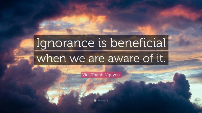Viet Thanh Nguyen Quote: “Ignorance is beneficial when we are aware of it.”