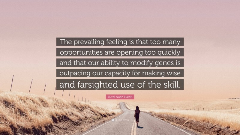 Yuval Noah Harari Quote: “The prevailing feeling is that too many opportunities are opening too quickly and that our ability to modify genes is outpacing our capacity for making wise and farsighted use of the skill.”