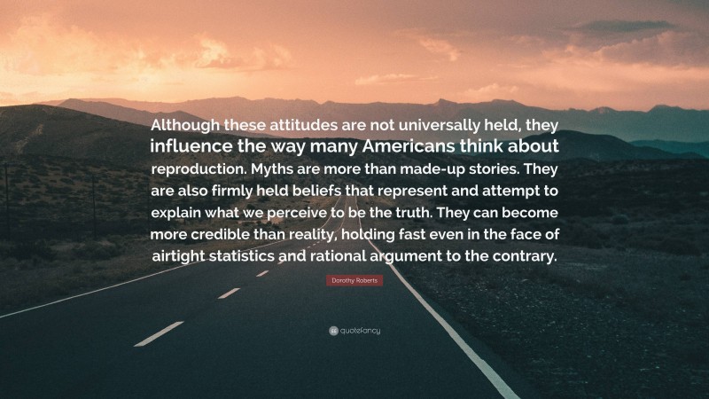 Dorothy Roberts Quote: “Although these attitudes are not universally held, they influence the way many Americans think about reproduction. Myths are more than made-up stories. They are also firmly held beliefs that represent and attempt to explain what we perceive to be the truth. They can become more credible than reality, holding fast even in the face of airtight statistics and rational argument to the contrary.”