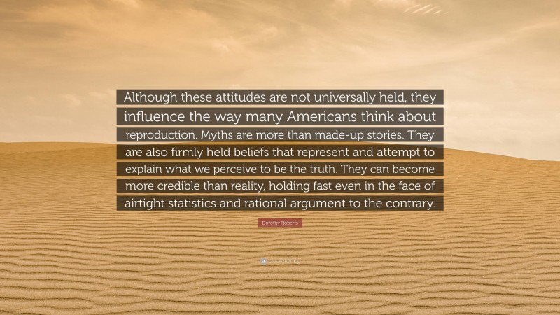 Dorothy Roberts Quote: “Although these attitudes are not universally held, they influence the way many Americans think about reproduction. Myths are more than made-up stories. They are also firmly held beliefs that represent and attempt to explain what we perceive to be the truth. They can become more credible than reality, holding fast even in the face of airtight statistics and rational argument to the contrary.”