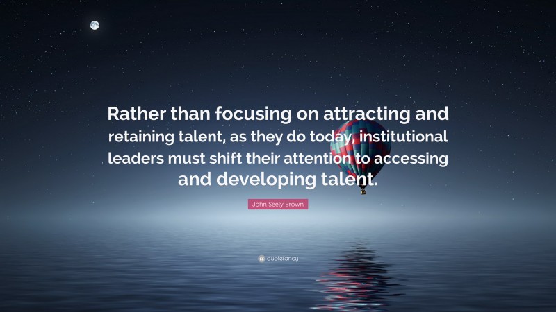 John Seely Brown Quote: “Rather than focusing on attracting and retaining talent, as they do today, institutional leaders must shift their attention to accessing and developing talent.”