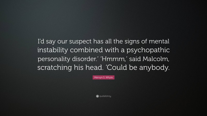 Mervyn S. Whyte Quote: “I’d say our suspect has all the signs of mental instability combined with a psychopathic personality disorder.’ ‘Hmmm,’ said Malcolm, scratching his head. ‘Could be anybody.”