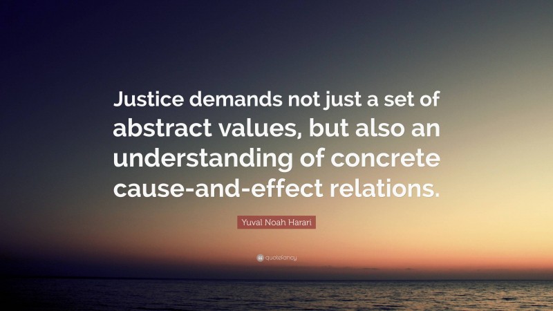 Yuval Noah Harari Quote: “Justice demands not just a set of abstract values, but also an understanding of concrete cause-and-effect relations.”