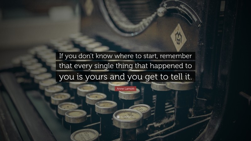 Anne Lamott Quote: “If you don’t know where to start, remember that every single thing that happened to you is yours and you get to tell it.”