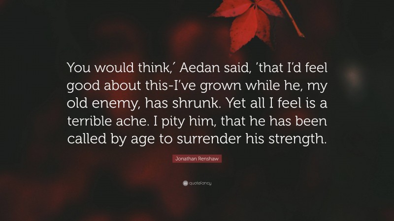 Jonathan Renshaw Quote: “You would think,′ Aedan said, ’that I’d feel good about this-I’ve grown while he, my old enemy, has shrunk. Yet all I feel is a terrible ache. I pity him, that he has been called by age to surrender his strength.”