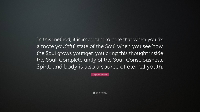 Grigori Grabovoi Quote: “In this method, it is important to note that when you fix a more youthful state of the Soul when you see how the Soul grows younger, you bring this thought inside the Soul. Complete unity of the Soul, Consciousness, Spirit, and body is also a source of eternal youth.”