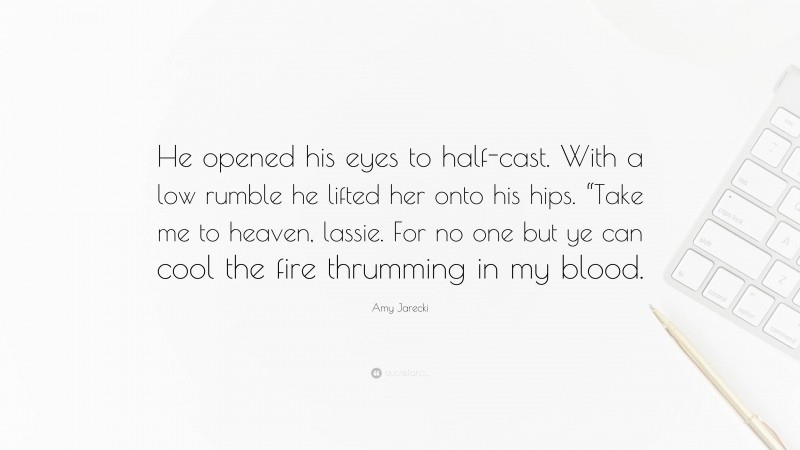 Amy Jarecki Quote: “He opened his eyes to half-cast. With a low rumble he lifted her onto his hips. “Take me to heaven, lassie. For no one but ye can cool the fire thrumming in my blood.”