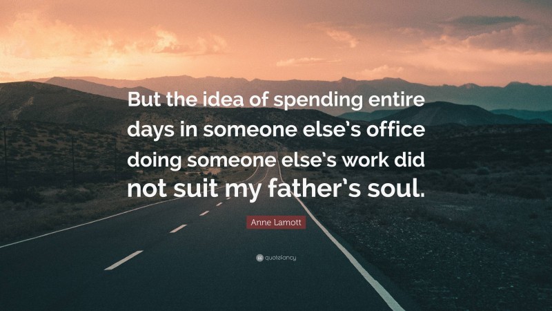 Anne Lamott Quote: “But the idea of spending entire days in someone else’s office doing someone else’s work did not suit my father’s soul.”