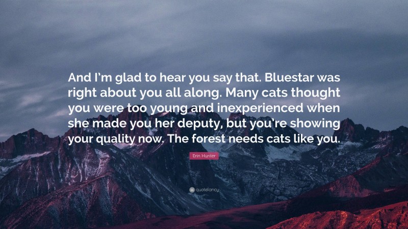 Erin Hunter Quote: “And I’m glad to hear you say that. Bluestar was right about you all along. Many cats thought you were too young and inexperienced when she made you her deputy, but you’re showing your quality now. The forest needs cats like you.”