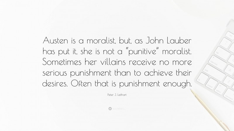 Peter J. Leithart Quote: “Austen is a moralist, but, as John Lauber has put it, she is not a “punitive” moralist. Sometimes her villains receive no more serious punishment than to achieve their desires. Often that is punishment enough.”