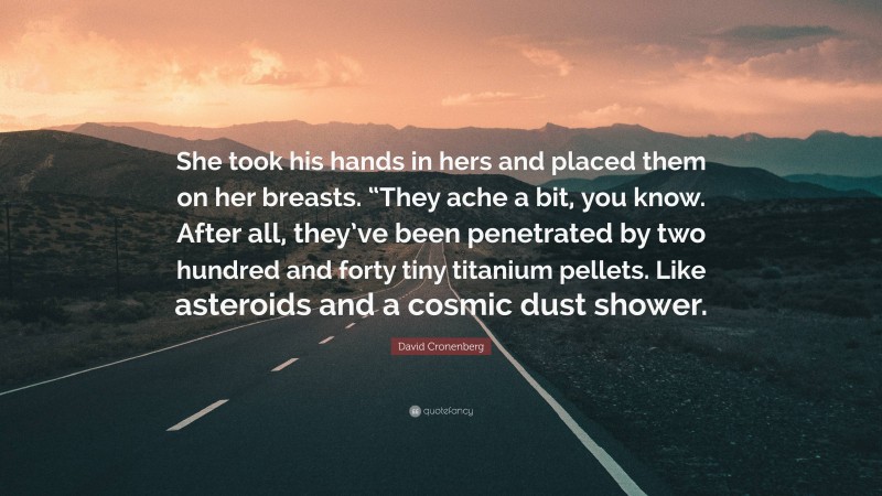 David Cronenberg Quote: “She took his hands in hers and placed them on her breasts. “They ache a bit, you know. After all, they’ve been penetrated by two hundred and forty tiny titanium pellets. Like asteroids and a cosmic dust shower.”