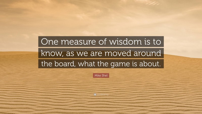Mike Shel Quote: “One measure of wisdom is to know, as we are moved around the board, what the game is about.”